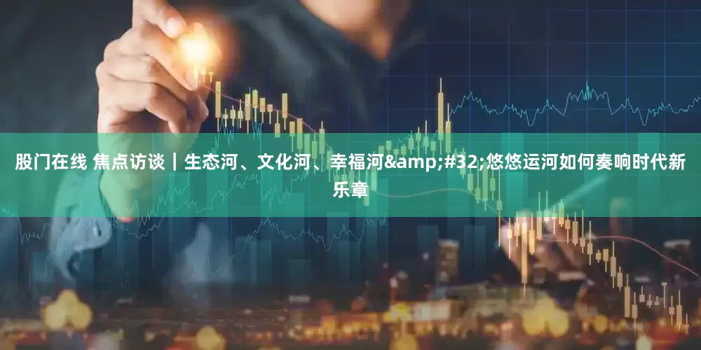 股门在线 焦点访谈｜生态河、文化河、幸福河 悠悠运河如何奏响时代新乐章