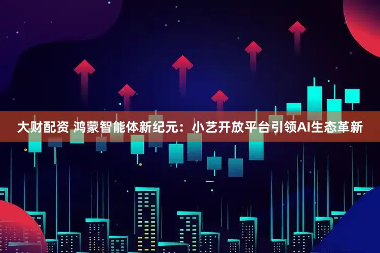大财配资 鸿蒙智能体新纪元：小艺开放平台引领AI生态革新