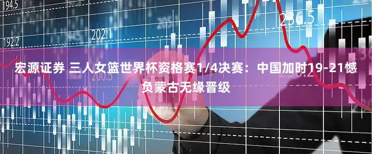 宏源证券 三人女篮世界杯资格赛1/4决赛：中国加时19-21憾负蒙古无缘晋级