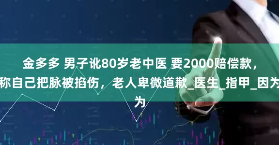 金多多 男子讹80岁老中医 要2000赔偿款，称自己把脉被掐伤，老人卑微道歉_医生_指甲_因为