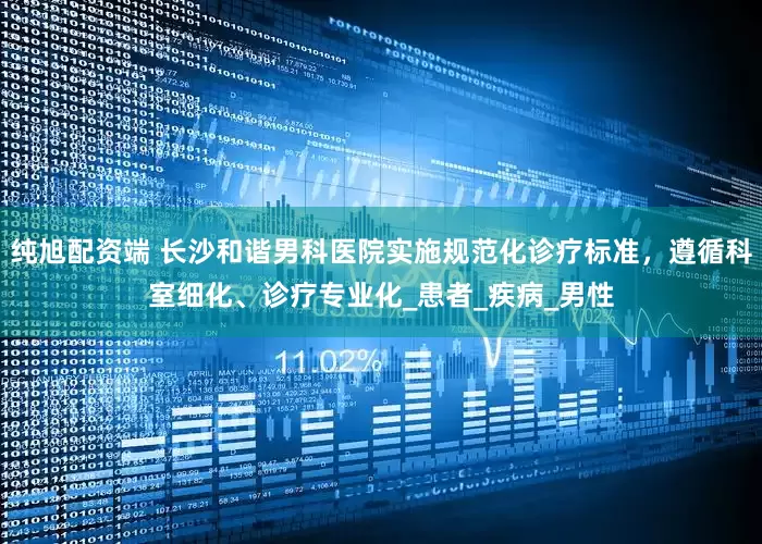 纯旭配资端 长沙和谐男科医院实施规范化诊疗标准，遵循科室细化、诊疗专业化_患者_疾病_男性
