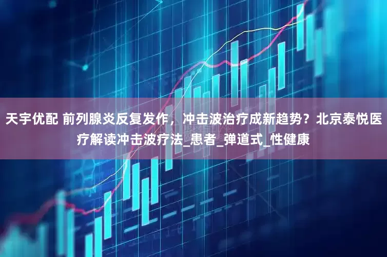 天宇优配 前列腺炎反复发作，冲击波治疗成新趋势？北京泰悦医疗解读冲击波疗法_患者_弹道式_性健康