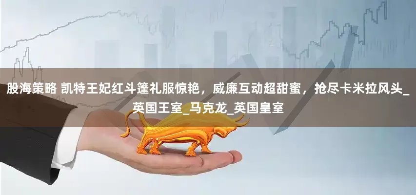 股海策略 凯特王妃红斗篷礼服惊艳，威廉互动超甜蜜，抢尽卡米拉风头_英国王室_马克龙_英国皇室