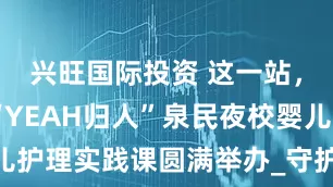 兴旺国际投资 这一站，济南！ “YEAH归人”泉民夜校婴儿护理实践课圆满举办_守护_家庭_李昕玮