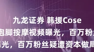 九龙证券 韩援Coser陷风波！泡脚按摩视频曝光，百万粉丝疑遭资本做局？