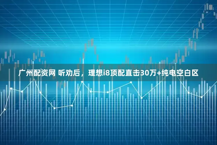 广州配资网 听劝后，理想i8顶配直击30万+纯电空白区
