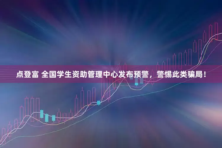 点登富 全国学生资助管理中心发布预警，警惕此类骗局！