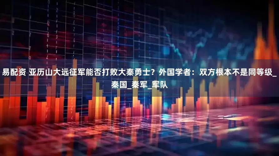 易配资 亚历山大远征军能否打败大秦勇士？外国学者：双方根本不是同等级_秦国_秦军_军队