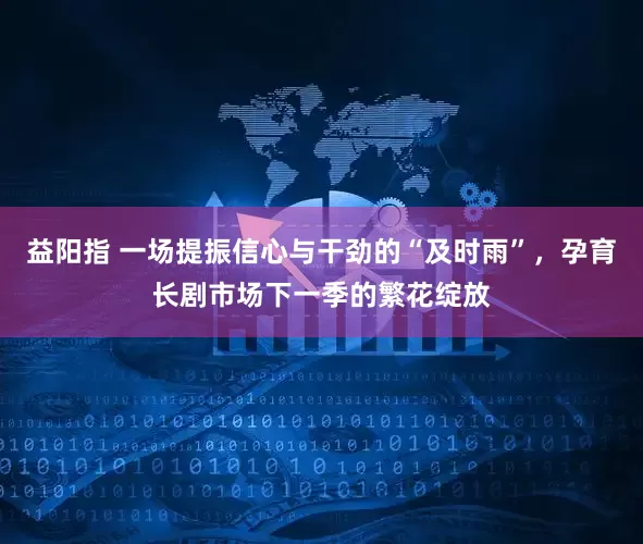 益阳指 一场提振信心与干劲的“及时雨”，孕育长剧市场下一季的繁花绽放