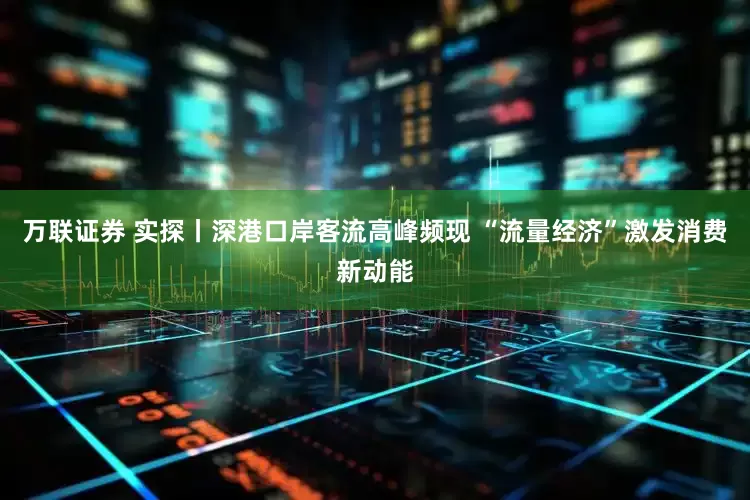 万联证券 实探丨深港口岸客流高峰频现 “流量经济”激发消费新动能