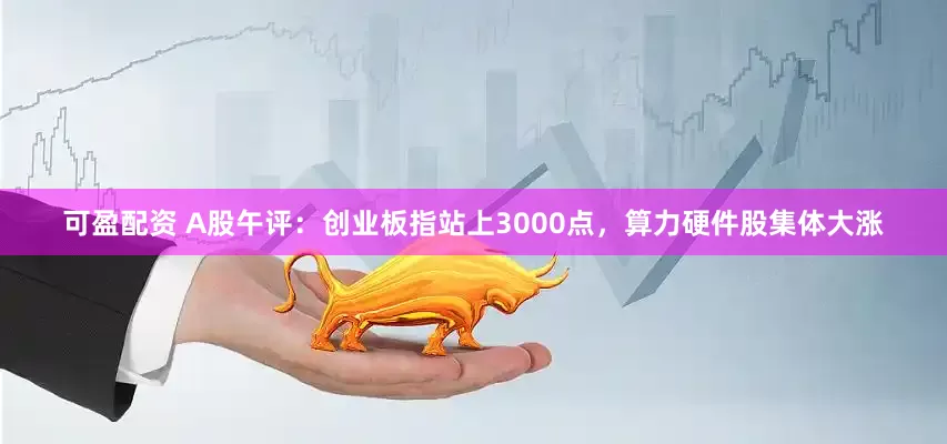 可盈配资 A股午评：创业板指站上3000点，算力硬件股集体大涨