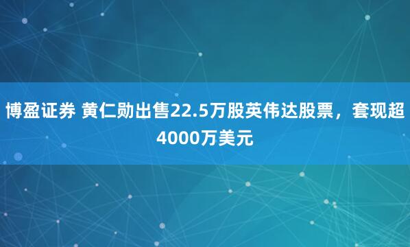 博盈证券 黄仁勋出售22.5万股英伟达股票，套现超4000万美元