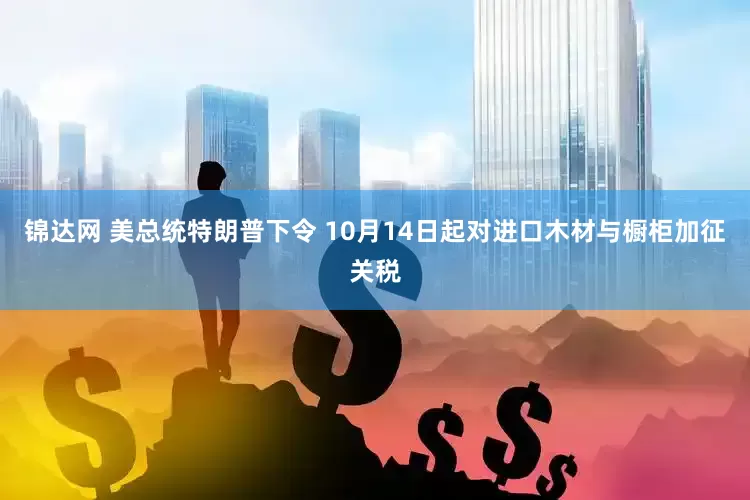 锦达网 美总统特朗普下令 10月14日起对进口木材与橱柜加征关税