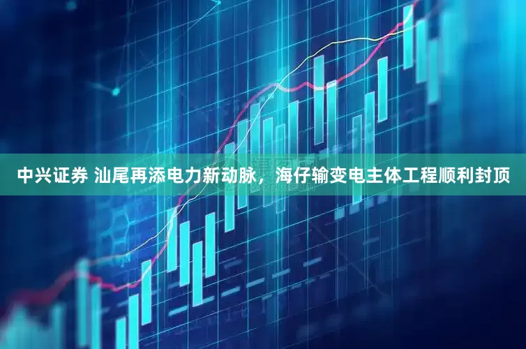 中兴证券 汕尾再添电力新动脉，海仔输变电主体工程顺利封顶