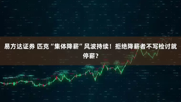 易方达证券 匹克“集体降薪”风波持续！拒绝降薪者不写检讨就停薪？