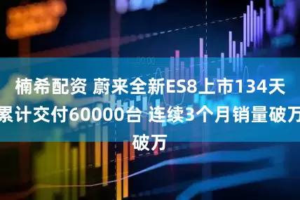 楠希配资 蔚来全新ES8上市134天累计交付60000台 连续3个月销量破万