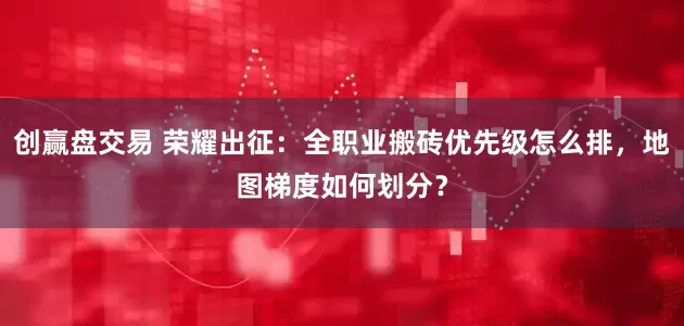 创赢盘交易 荣耀出征：全职业搬砖优先级怎么排，地图梯度如何划分？