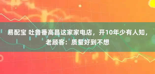 易配宝 吐鲁番高昌这家家电店，开10年少有人知，老顾客：质量好到不想