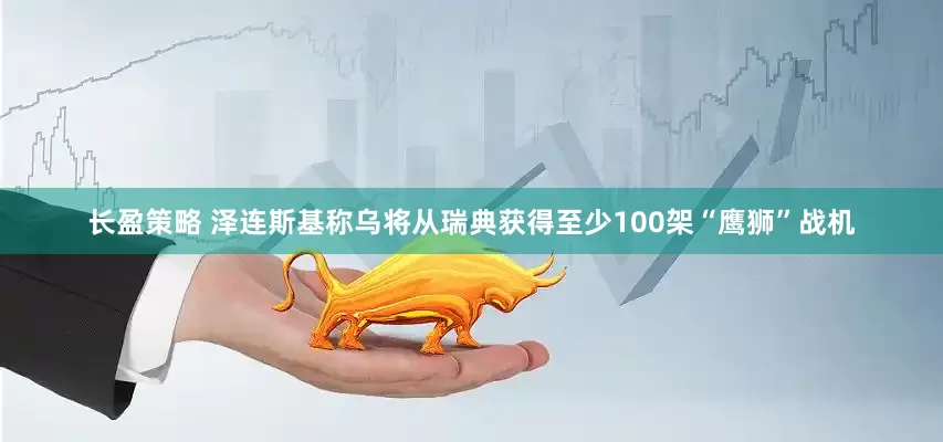 长盈策略 泽连斯基称乌将从瑞典获得至少100架“鹰狮”战机