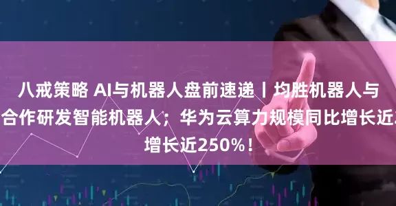 八戒策略 AI与机器人盘前速递丨均胜机器人与阿里云合作研发智能机器人；华为云算力规模同比增长近250%！